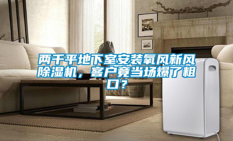 兩千平地下室安裝氧風(fēng)新風(fēng)除濕機，客戶竟當(dāng)場爆了粗口？
