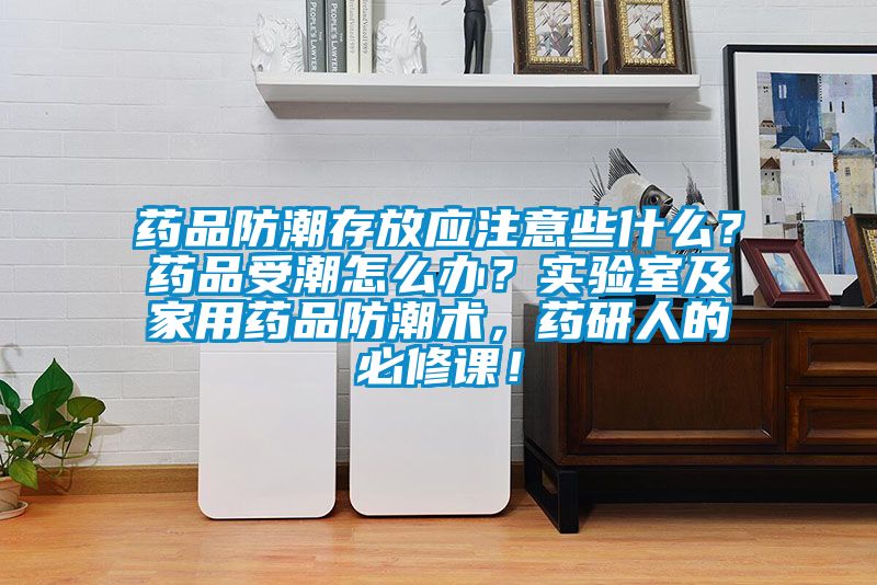 藥品防潮存放應注意些什么？藥品受潮怎么辦？實驗室及家用藥品防潮術，藥研人的必修課！